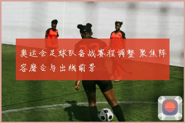 奥运会足球队备战赛程调整 聚焦阵容磨合与出线前景