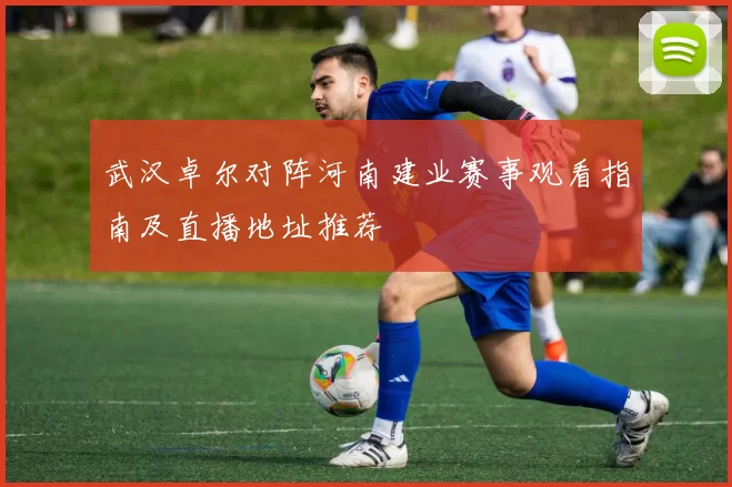 武汉卓尔对阵河南建业赛事观看指南及直播地址推荐