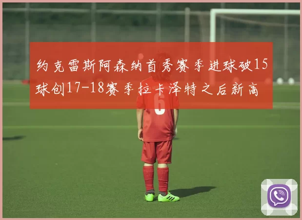 约克雷斯阿森纳首秀赛季进球破15球创17-18赛季拉卡泽特之后新高