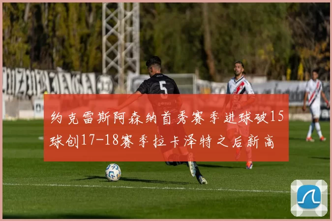 约克雷斯阿森纳首秀赛季进球破15球创17-18赛季拉卡泽特之后新高