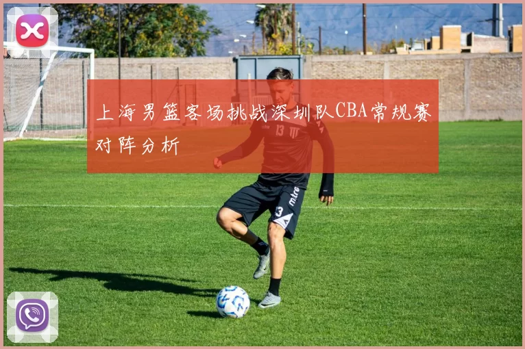 上海男篮客场挑战深圳队CBA常规赛对阵分析